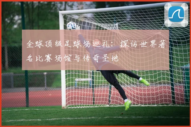 全球顶级足球场巡礼：探访世界著名比赛场馆与传奇圣地