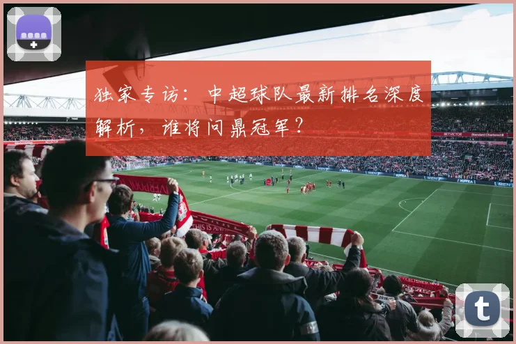 独家专访：中超球队最新排名深度解析，谁将问鼎冠军？