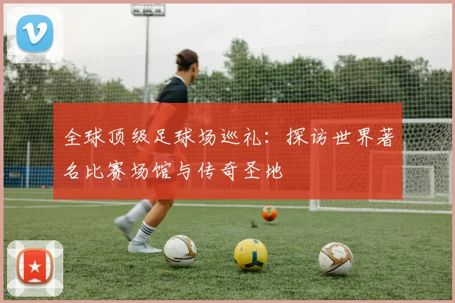全球顶级足球场巡礼：探访世界著名比赛场馆与传奇圣地