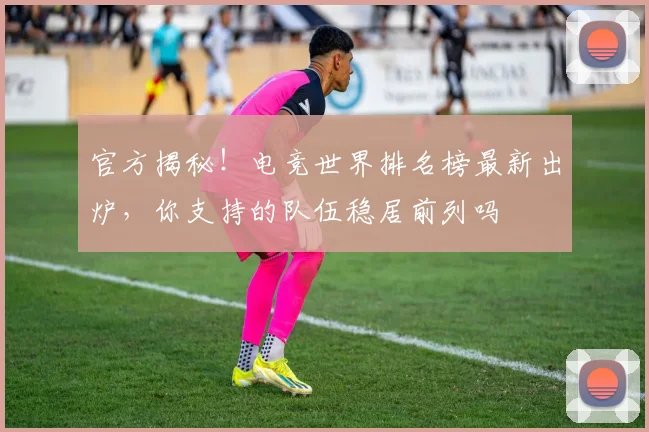 官方揭秘！电竞世界排名榜最新出炉，你支持的队伍稳居前列吗