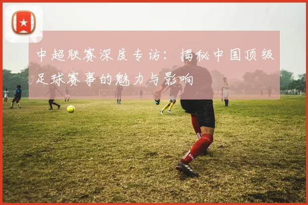 中超联赛深度专访：揭秘中国顶级足球赛事的魅力与影响