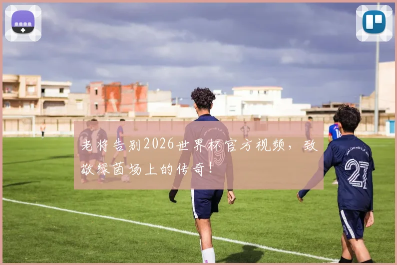 老将告别2026世界杯官方视频，致敬绿茵场上的传奇！