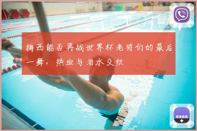 梅西能否再战世界杯老将们的最后一舞，热血与泪水交织