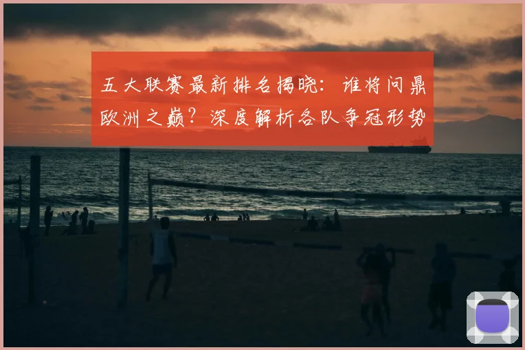 五大联赛最新排名揭晓：谁将问鼎欧洲之巅？深度解析各队争冠形势！